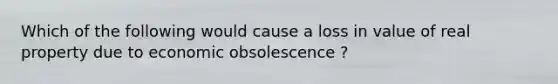 Which of the following would cause a loss in value of real property due to economic obsolescence ?