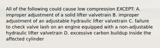 All of the following could cause low compression EXCEPT: A. improper adjustment of a solid lifter valvetrain B. improper adjustment of an adjustable hydraulic lifter valvetrain C. failure to check valve lash on an engine equipped with a non-adjustable hydraulic lifter valvetrain D. excessive carbon buildup inside the affected cylinder