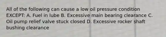 All of the following can cause a low oil pressure condition EXCEPT: A. Fuel in lube B. Excessive main bearing clearance C. Oil pump relief valve stuck closed D. Excessive rocker shaft bushing clearance