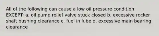 All of the following can cause a low oil pressure condition EXCEPT: a. oil pump relief valve stuck closed b. excessive rocker shaft bushing clearance c. fuel in lube d. excessive main bearing clearance