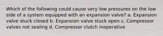 Which of the following could cause very low pressures on the low side of a system equipped with an expansion valve? a. Expansion valve stuck closed b. Expansion valve stuck open c. Compressor valves not sealing d. Compressor clutch inoperative