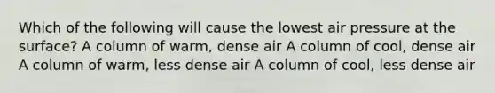 Which of the following will cause the lowest air pressure at the surface? A column of warm, dense air A column of cool, dense air A column of warm, less dense air A column of cool, less dense air