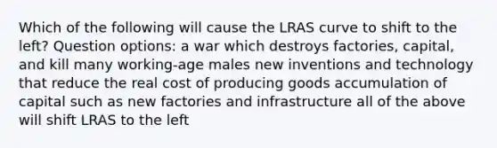 Which of the following will cause the LRAS curve to shift to the left? Question options: a war which destroys factories, capital, and kill many working-age males new inventions and technology that reduce the real cost of producing goods accumulation of capital such as new factories and infrastructure all of the above will shift LRAS to the left