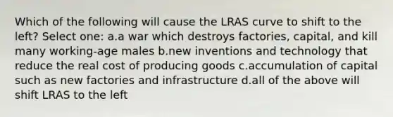 Which of the following will cause the LRAS curve to shift to the left? Select one: a.a war which destroys factories, capital, and kill many working-age males b.new inventions and technology that reduce the real cost of producing goods c.accumulation of capital such as new factories and infrastructure d.all of the above will shift LRAS to the left