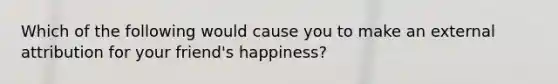 Which of the following would cause you to make an external attribution for your friend's happiness?