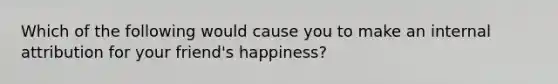 Which of the following would cause you to make an internal attribution for your friend's happiness?