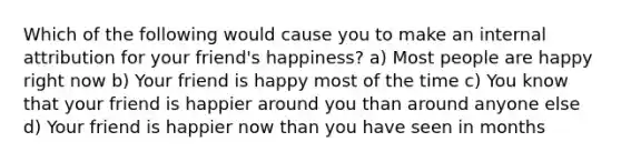 Which of the following would cause you to make an internal attribution for your friend's happiness? a) Most people are happy right now b) Your friend is happy most of the time c) You know that your friend is happier around you than around anyone else d) Your friend is happier now than you have seen in months