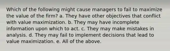 Which of the following might cause managers to fail to maximize the value of the firm? a. They have other objectives that conflict with value maximization. b. They may have incomplete information upon which to act. c. They may make mistakes in analysis. d. They may fail to implement decisions that lead to value maximization. e. All of the above.