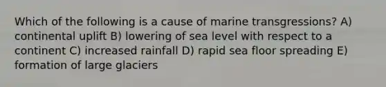 Which of the following is a cause of marine transgressions? A) continental uplift B) lowering of sea level with respect to a continent C) increased rainfall D) rapid sea floor spreading E) formation of large glaciers