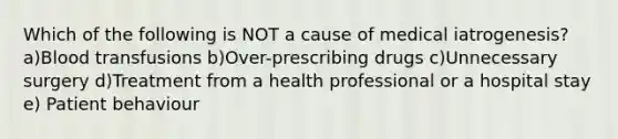 Which of the following is NOT a cause of medical iatrogenesis? a)Blood transfusions b)Over-prescribing drugs c)Unnecessary surgery d)Treatment from a health professional or a hospital stay e) Patient behaviour