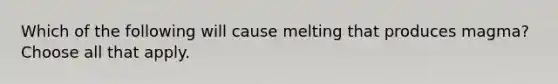 Which of the following will cause melting that produces magma? Choose all that apply.