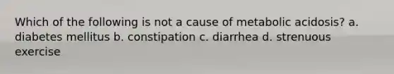 Which of the following is not a cause of metabolic acidosis? a. diabetes mellitus b. constipation c. diarrhea d. strenuous exercise