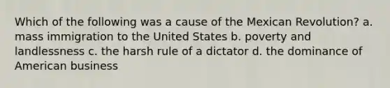 Which of the following was a cause of the Mexican Revolution? a. mass immigration to the United States b. poverty and landlessness c. the harsh rule of a dictator d. the dominance of American business