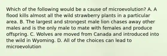 Which of the following would be a cause of microevolution? A. A flood kills almost all the wild strawberry plants in a particular area. B. The largest and strongest male lion chases away other males and is the only male to mate with females and produce offspring. C. Wolves are moved from Canada and introduced into the wild in Wyoming. D. All of the choices can lead to microevolution