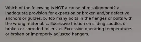 Which of the following is NOT a cause of misalignment? a. Inadequate provision for expansion or broken and/or defective anchors or guides. b. Too many bolts in the flanges or bolts with the wrong material. c. Excessive friction on sliding saddles or broken or corroded rollers. d. Excessive operating temperatures or broken or improperly adjusted hangers.