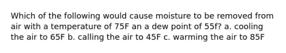 Which of the following would cause moisture to be removed from air with a temperature of 75F an a dew point of 55f? a. cooling the air to 65F b. calling the air to 45F c. warming the air to 85F