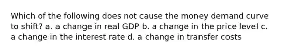 Which of the following does not cause the money demand curve to shift? a. a change in real GDP b. a change in the price level c. a change in the interest rate d. a change in transfer costs