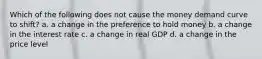 Which of the following does not cause the money demand curve to shift? a. a change in the preference to hold money b. a change in the interest rate c. a change in real GDP d. a change in the price level