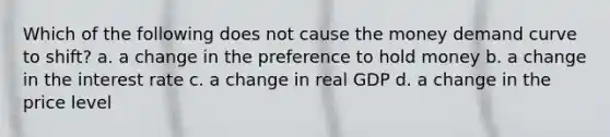 Which of the following does not cause the money demand curve to shift? a. a change in the preference to hold money b. a change in the interest rate c. a change in real GDP d. a change in the price level