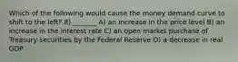 Which of the following would cause the money demand curve to shift to the left? 8) _______ A) an increase in the price level B) an increase in the interest rate C) an open market purchase of Treasury securities by the Federal Reserve D) a decrease in real GDP