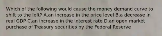 Which of the following would cause the money demand curve to shift to the left? A.an increase in the price level B.a decrease in real GDP C.an increase in the interest rate D.an open market purchase of Treasury securities by the Federal Reserve