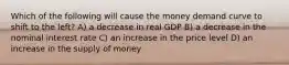 Which of the following will cause the money demand curve to shift to the left? A) a decrease in real GDP B) a decrease in the nominal interest rate C) an increase in the price level D) an increase in the supply of money