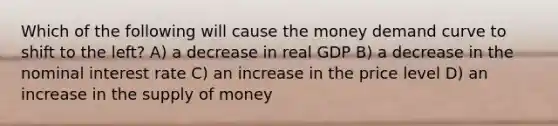 Which of the following will cause the money demand curve to shift to the left? A) a decrease in real GDP B) a decrease in the nominal interest rate C) an increase in the price level D) an increase in the supply of money