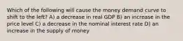 Which of the following will cause the money demand curve to shift to the left? A) a decrease in real GDP B) an increase in the price level C) a decrease in the nominal interest rate D) an increase in the supply of money