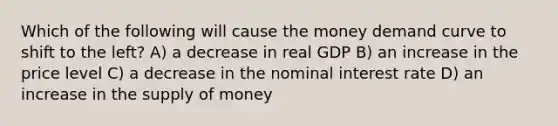 Which of the following will cause the money demand curve to shift to the left? A) a decrease in real GDP B) an increase in the price level C) a decrease in the nominal interest rate D) an increase in the <a href='https://www.questionai.com/knowledge/kUIOOoB75i-supply-of-money' class='anchor-knowledge'>supply of money</a>