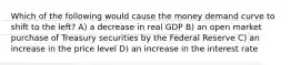 Which of the following would cause the money demand curve to shift to the​ left? A) a decrease in real GDP B) an open market purchase of Treasury securities by the Federal Reserve C) an increase in the price level D) an increase in the interest rate