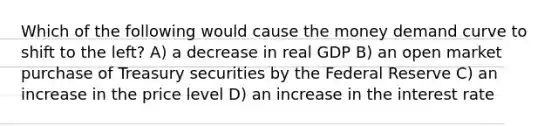 Which of the following would cause the money demand curve to shift to the​ left? A) a decrease in real GDP B) an open market purchase of Treasury securities by the Federal Reserve C) an increase in the price level D) an increase in the interest rate