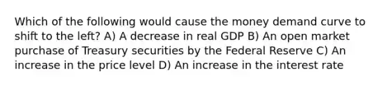 Which of the following would cause the money demand curve to shift to the left? A) A decrease in real GDP B) An open market purchase of Treasury securities by the Federal Reserve C) An increase in the price level D) An increase in the interest rate