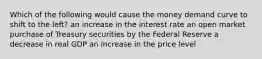 Which of the following would cause the money demand curve to shift to the left? an increase in the interest rate an open market purchase of Treasury securities by the Federal Reserve a decrease in real GDP an increase in the price level