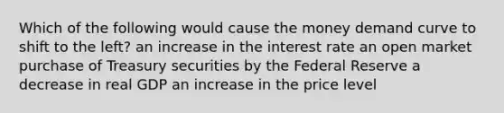 Which of the following would cause the money demand curve to shift to the left? an increase in the interest rate an open market purchase of Treasury securities by the Federal Reserve a decrease in real GDP an increase in the price level