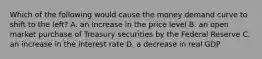 Which of the following would cause the money demand curve to shift to the​ left? A. an increase in the price level B. an open market purchase of Treasury securities by the Federal Reserve C. an increase in the interest rate D. a decrease in real GDP