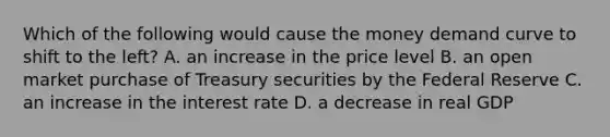 Which of the following would cause the money demand curve to shift to the​ left? A. an increase in the price level B. an open market purchase of Treasury securities by the Federal Reserve C. an increase in the interest rate D. a decrease in real GDP