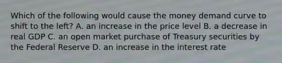 Which of the following would cause the money demand curve to shift to the left? A. an increase in the price level B. a decrease in real GDP C. an open market purchase of Treasury securities by the Federal Reserve D. an increase in the interest rate