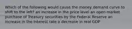 Which of the following would cause the money demand curve to shift to the left? an increase in the price level an open market purchase of Treasury securities by the Federal Reserve an increase in the interest rate a decrease in real GDP