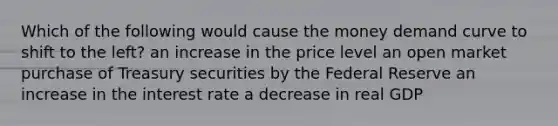 Which of the following would cause the money demand curve to shift to the left? an increase in the price level an open market purchase of Treasury securities by the Federal Reserve an increase in the interest rate a decrease in real GDP