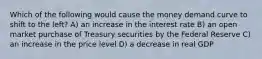 Which of the following would cause the money demand curve to shift to the left? A) an increase in the interest rate B) an open market purchase of Treasury securities by the Federal Reserve C) an increase in the price level D) a decrease in real GDP