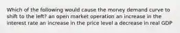 Which of the following would cause the money demand curve to shift to the left? an open market operation an increase in the interest rate an increase in the price level a decrease in real GDP