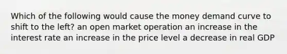 Which of the following would cause the money demand curve to shift to the left? an open market operation an increase in the interest rate an increase in the price level a decrease in real GDP