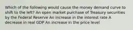 Which of the following would cause the money demand curve to shift to the left? An open market purchase of Treasury securities by the Federal Reserve An increase in the interest rate A decrease in real GDP An increase in the price level