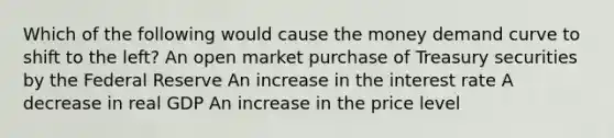 Which of the following would cause the money demand curve to shift to the left? An open market purchase of Treasury securities by the Federal Reserve An increase in the interest rate A decrease in real GDP An increase in the price level