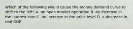 Which of the following would cause the money demand curve to shift to the left? A. an open market operation B. an increase in the interest rate C. an increase in the price level D. a decrease in real GDP