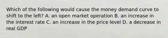 Which of the following would cause the money demand curve to shift to the left? A. an open market operation B. an increase in the interest rate C. an increase in the price level D. a decrease in real GDP