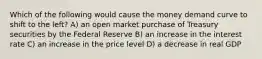 Which of the following would cause the money demand curve to shift to the left? A) an open market purchase of Treasury securities by the Federal Reserve B) an increase in the interest rate C) an increase in the price level D) a decrease in real GDP