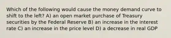 Which of the following would cause the money demand curve to shift to the left? A) an open market purchase of Treasury securities by the Federal Reserve B) an increase in the interest rate C) an increase in the price level D) a decrease in real GDP