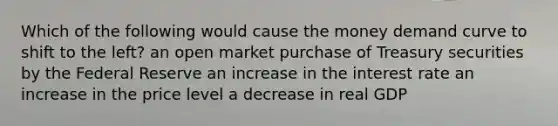 Which of the following would cause the money demand curve to shift to the left? an open market purchase of Treasury securities by the Federal Reserve an increase in the interest rate an increase in the price level a decrease in real GDP