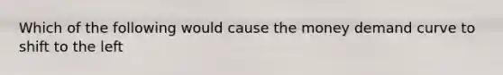 Which of the following would cause the money demand curve to shift to the left